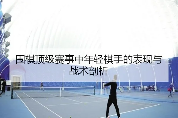 围棋顶级赛事中年轻棋手的表现与战术剖析